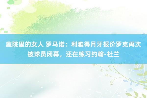 庭院里的女人 罗马诺：利雅得月牙报价罗克再次被球员闭幕，还在练习约翰-杜兰