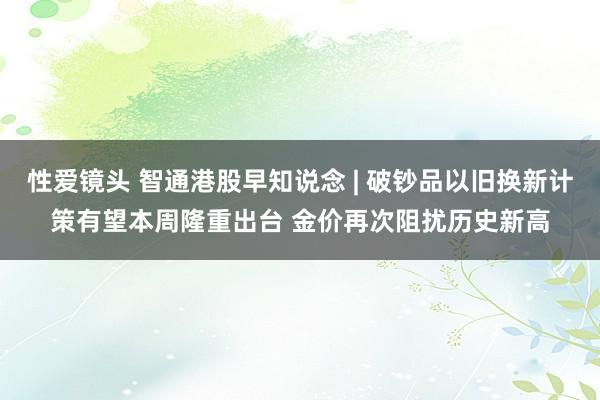 性爱镜头 智通港股早知说念 | 破钞品以旧换新计策有望本周隆重出台 金价再次阻扰历史新高