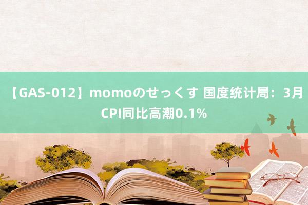 【GAS-012】momoのせっくす 国度统计局：3月CPI同比高潮0.1%