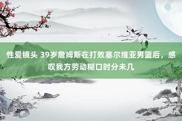 性爱镜头 39岁詹姆斯在打败塞尔维亚男篮后，感叹我方劳动糊口时分未几