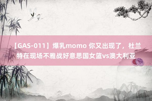 【GAS-011】爆乳momo 你又出现了，杜兰特在现场不雅战好意思国女篮vs澳大利亚