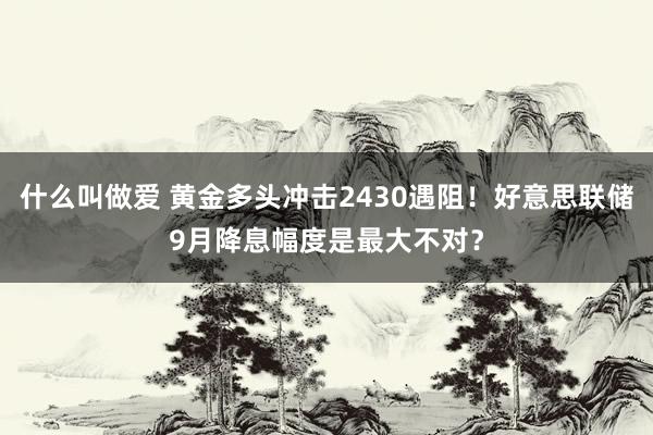 什么叫做爱 黄金多头冲击2430遇阻！好意思联储9月降息幅度是最大不对？