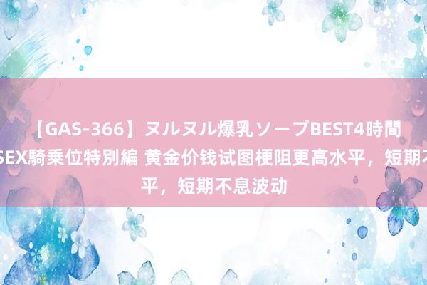 【GAS-366】ヌルヌル爆乳ソープBEST4時間 マットSEX騎乗位特別編 黄金价钱试图梗阻更高水平，短期不息波动