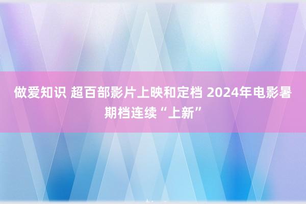 做爱知识 超百部影片上映和定档 2024年电影暑期档连续“上新”