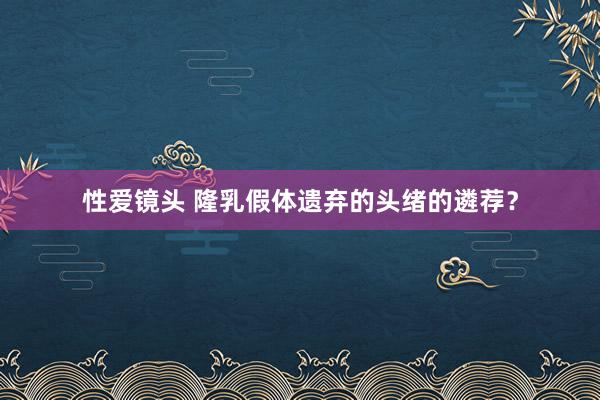 性爱镜头 隆乳假体遗弃的头绪的遴荐？