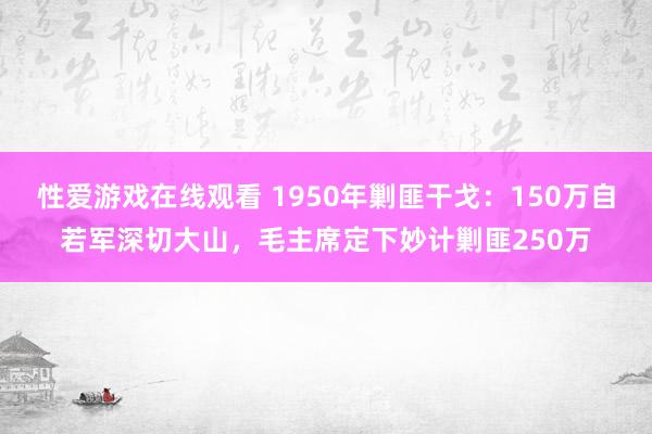 性爱游戏在线观看 1950年剿匪干戈：150万自若军深切大山，毛主席定下妙计剿匪250万