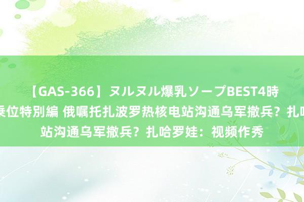 【GAS-366】ヌルヌル爆乳ソープBEST4時間 マットSEX騎乗位特別編 俄嘱托扎波罗热核电站沟通乌军撤兵？扎哈罗娃：视频作秀