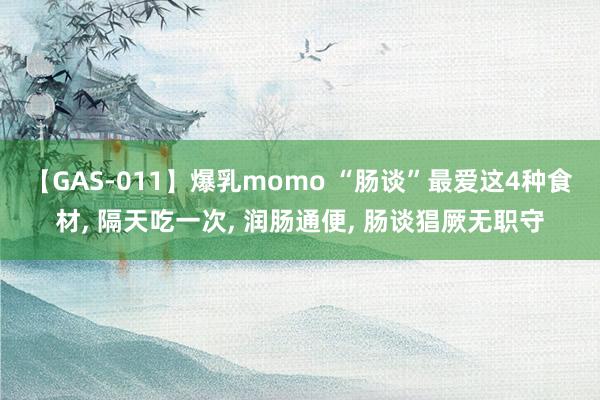 【GAS-011】爆乳momo “肠谈”最爱这4种食材, 隔天吃一次, 润肠通便, 肠谈猖厥无职守