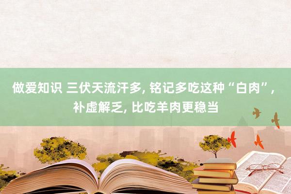 做爱知识 三伏天流汗多, 铭记多吃这种“白肉”, 补虚解乏, 比吃羊肉更稳当