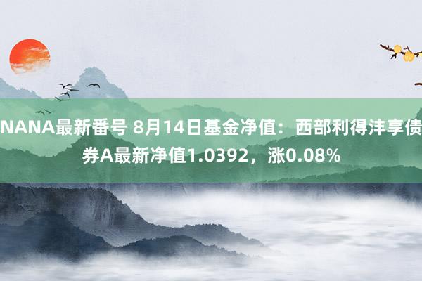 NANA最新番号 8月14日基金净值：西部利得沣享债券A最新净值1.0392，涨0.08%