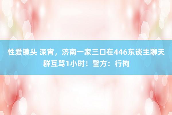 性爱镜头 深宵，济南一家三口在446东谈主聊天群互骂1小时！警方：行拘