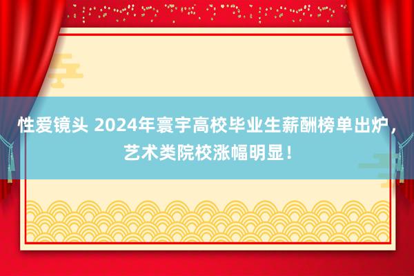 性爱镜头 2024年寰宇高校毕业生薪酬榜单出炉，艺术类院校涨幅明显！