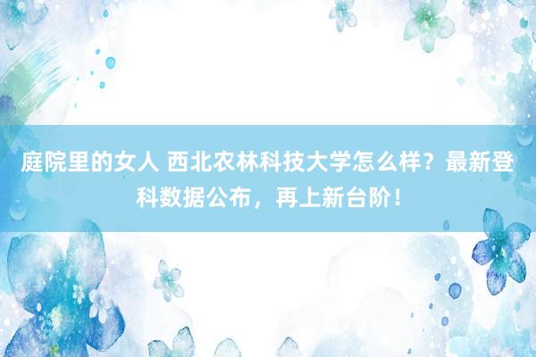 庭院里的女人 西北农林科技大学怎么样？最新登科数据公布，再上新台阶！