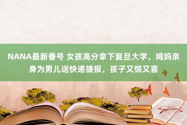 NANA最新番号 女孩高分拿下复旦大学，姆妈亲身为男儿送快递捷报，孩子又惊又喜