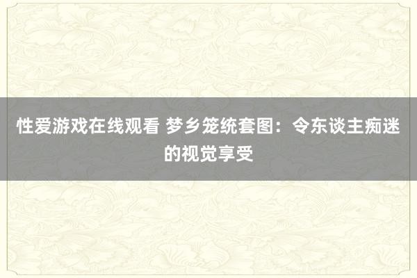 性爱游戏在线观看 梦乡笼统套图：令东谈主痴迷的视觉享受