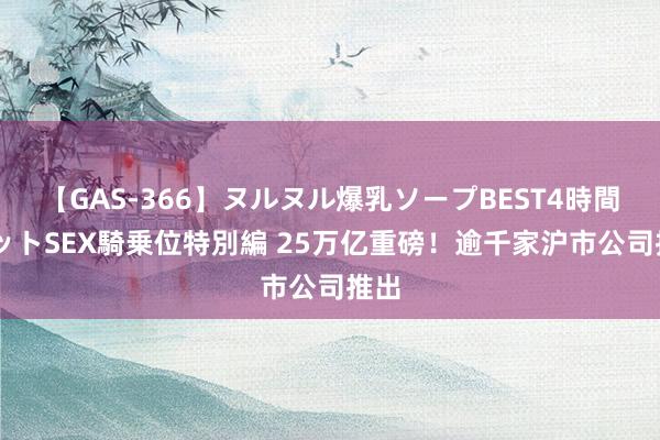 【GAS-366】ヌルヌル爆乳ソープBEST4時間 マットSEX騎乗位特別編 25万亿重磅！逾千家沪市公司推出