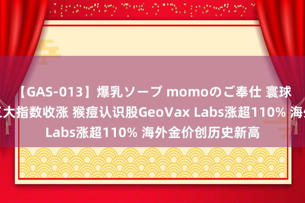 【GAS-013】爆乳ソープ momoのご奉仕 寰球市集：好意思股三大指数收涨 猴痘认识股GeoVax Labs涨超110% 海外金价创历史新高