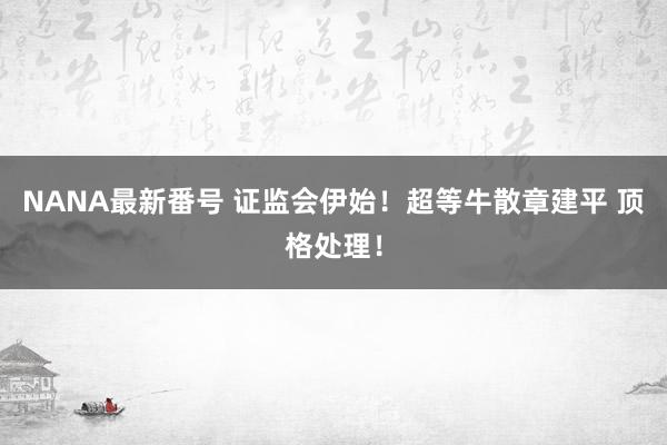 NANA最新番号 证监会伊始！超等牛散章建平 顶格处理！