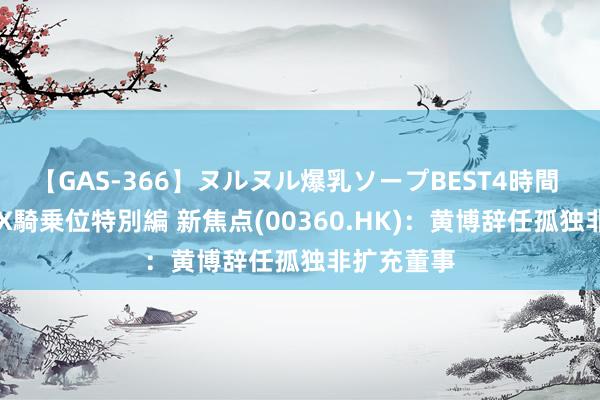 【GAS-366】ヌルヌル爆乳ソープBEST4時間 マットSEX騎乗位特別編 新焦点(00360.HK)：黄博辞任孤独非扩充董事