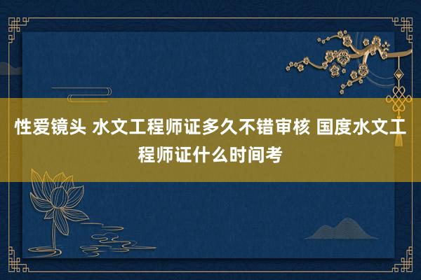 性爱镜头 水文工程师证多久不错审核 国度水文工程师证什么时间考