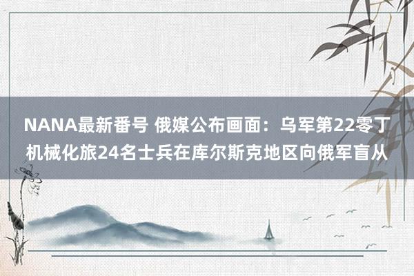 NANA最新番号 俄媒公布画面：乌军第22零丁机械化旅24名士兵在库尔斯克地区向俄军盲从