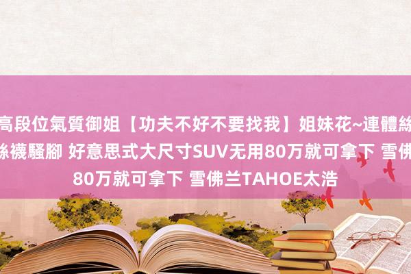 高段位氣質御姐【功夫不好不要找我】姐妹花~連體絲襪~大奶晃動~絲襪騷腳 好意思式大尺寸SUV无用80万就可拿下 雪佛兰TAHOE太浩