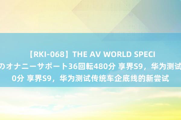 【RKI-068】THE AV WORLD SPECIAL あなただけに 最高のオナニーサポート36回転480分 享界S9，华为测试传统车企底线的新尝试