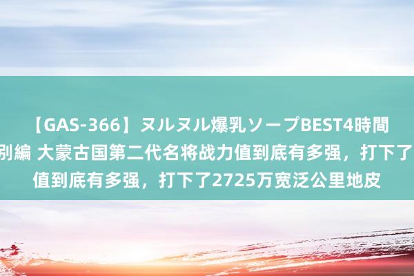 【GAS-366】ヌルヌル爆乳ソープBEST4時間 マットSEX騎乗位特別編 大蒙古国第二代名将战力值到底有多强，打下了2725万宽泛公里地皮