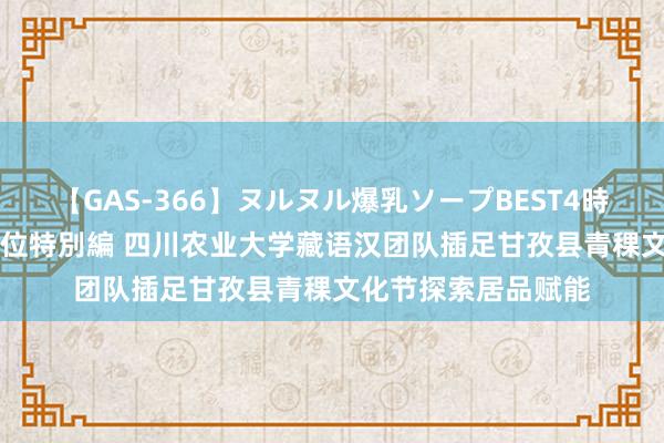 【GAS-366】ヌルヌル爆乳ソープBEST4時間 マットSEX騎乗位特別編 四川农业大学藏语汉团队插足甘孜县青稞文化节探索居品赋能