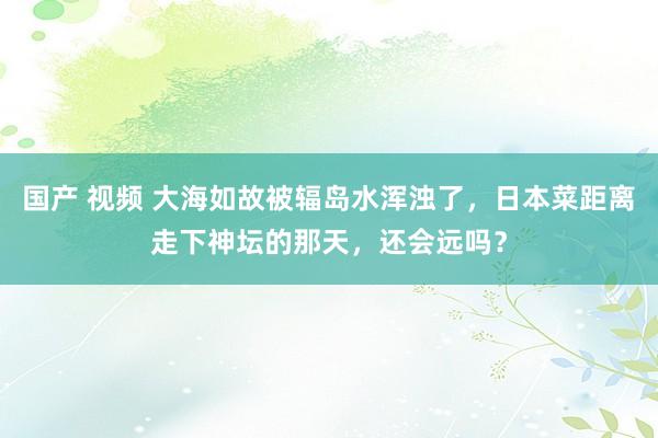 国产 视频 大海如故被辐岛水浑浊了，日本菜距离走下神坛的那天，还会远吗？