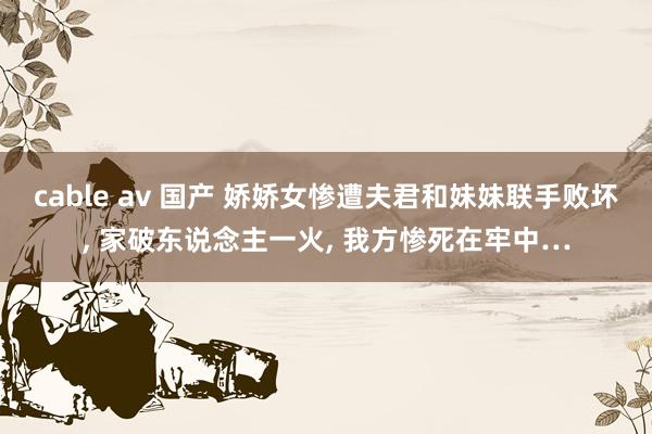 cable av 国产 娇娇女惨遭夫君和妹妹联手败坏, 家破东说念主一火, 我方惨死在牢中…