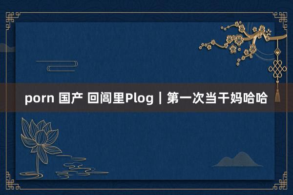 porn 国产 回闾里Plog｜第一次当干妈哈哈