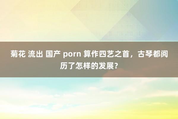 菊花 流出 国产 porn 算作四艺之首，古琴都阅历了怎样的发展？