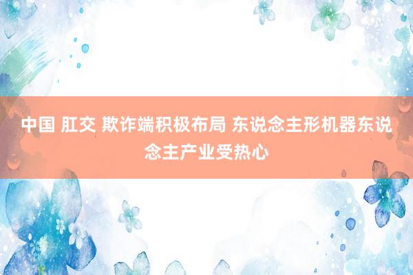 中国 肛交 欺诈端积极布局 东说念主形机器东说念主产业受热心