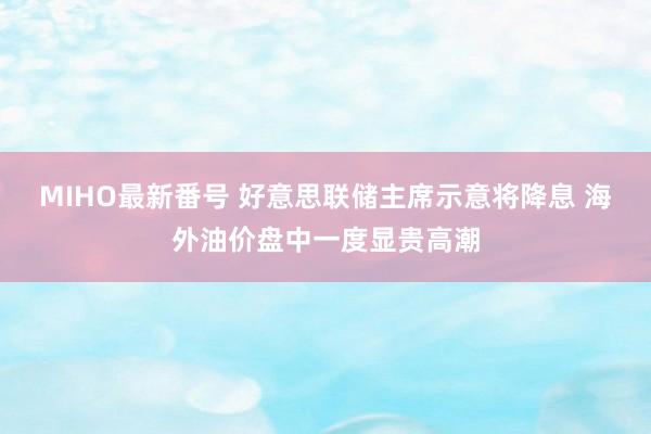 MIHO最新番号 好意思联储主席示意将降息 海外油价盘中一度显贵高潮