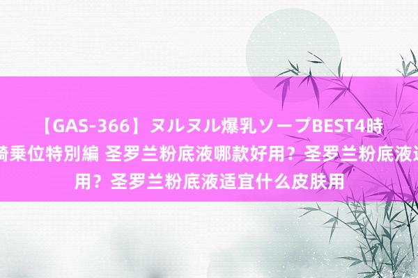 【GAS-366】ヌルヌル爆乳ソープBEST4時間 マットSEX騎乗位特別編 圣罗兰粉底液哪款好用？圣罗兰粉底液适宜什么皮肤用