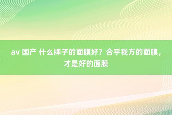 av 国产 什么牌子的面膜好？合乎我方的面膜，才是好的面膜