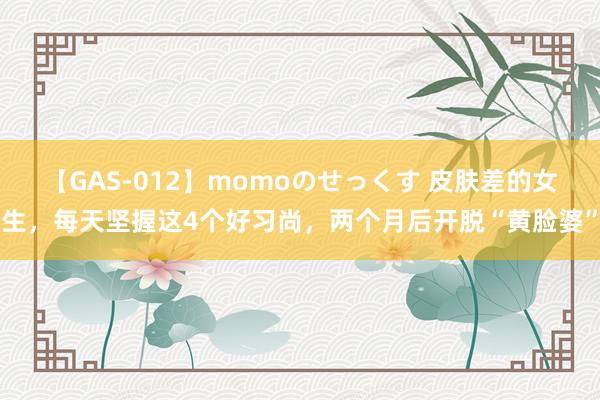 【GAS-012】momoのせっくす 皮肤差的女生，每天坚握这4个好习尚，两个月后开脱“黄脸婆”