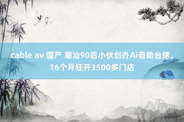 cable av 国产 潮汕90后小伙创办Ai自助台球，16个月狂开3500多门店