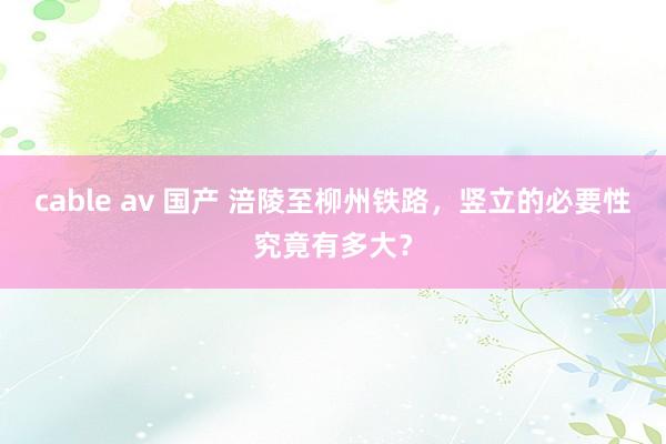 cable av 国产 涪陵至柳州铁路，竖立的必要性究竟有多大？