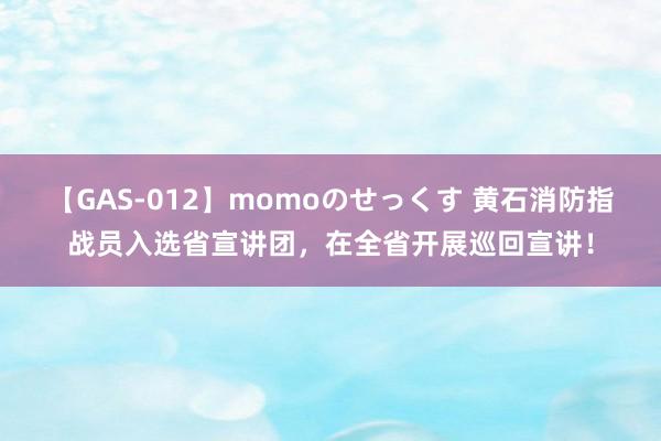 【GAS-012】momoのせっくす 黄石消防指战员入选省宣讲团，在全省开展巡回宣讲！