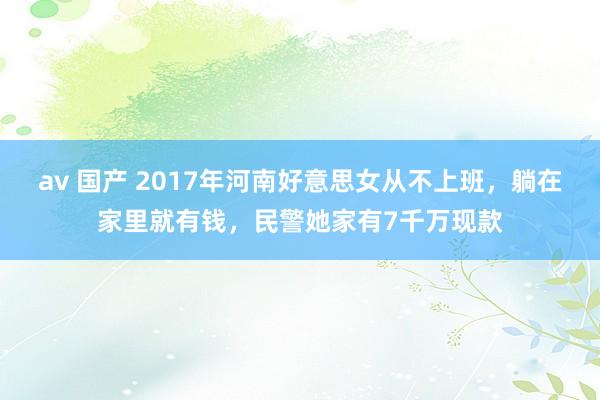 av 国产 2017年河南好意思女从不上班，躺在家里就有钱，民警她家有7千万现款