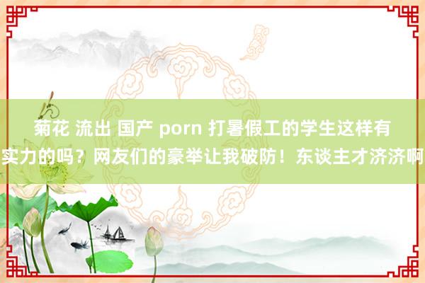 菊花 流出 国产 porn 打暑假工的学生这样有实力的吗？网友们的豪举让我破防！东谈主才济济啊