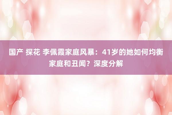 国产 探花 李佩霞家庭风暴：41岁的她如何均衡家庭和丑闻？深度分解