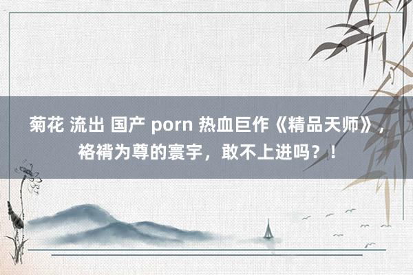 菊花 流出 国产 porn 热血巨作《精品天师》，袼褙为尊的寰宇，敢不上进吗？！