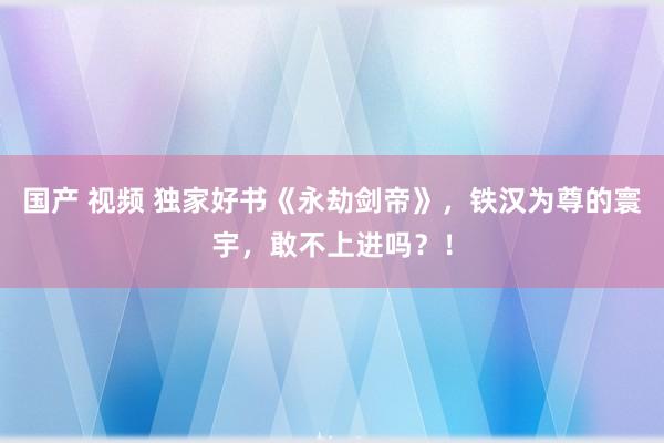 国产 视频 独家好书《永劫剑帝》，铁汉为尊的寰宇，敢不上进吗？！