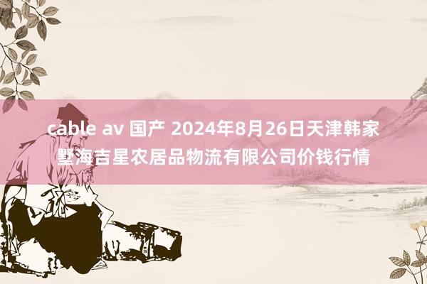 cable av 国产 2024年8月26日天津韩家墅海吉星农居品物流有限公司价钱行情