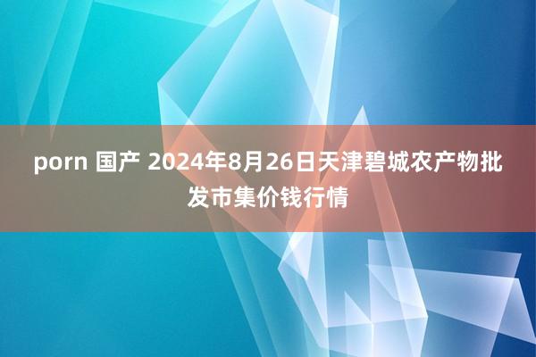 porn 国产 2024年8月26日天津碧城农产物批发市集价钱行情