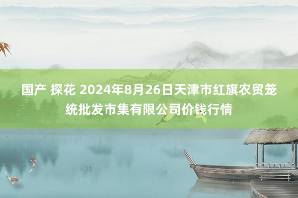 国产 探花 2024年8月26日天津市红旗农贸笼统批发市集有限公司价钱行情