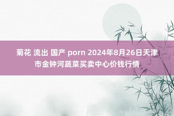 菊花 流出 国产 porn 2024年8月26日天津市金钟河蔬菜买卖中心价钱行情